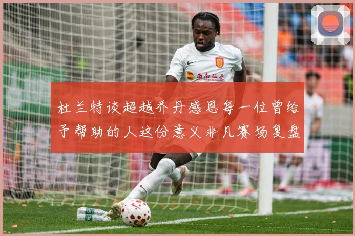 杜兰特谈超越乔丹感恩每一位曾给予帮助的人这份意义非凡赛场复盘