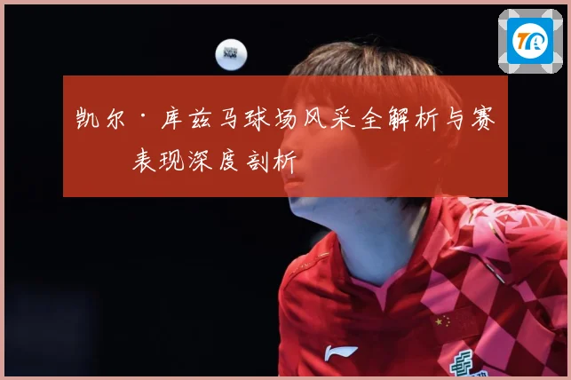 凯尔·库兹马球场风采全解析与赛场表现深度剖析