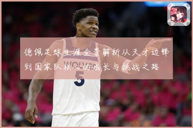 德佩足球生涯全景解析从天才边锋到国家队核心的成长与挑战之路